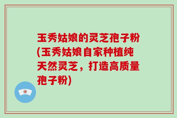 玉秀姑娘的灵芝孢子粉(玉秀姑娘自家种植纯天然灵芝，打造高质量孢子粉)