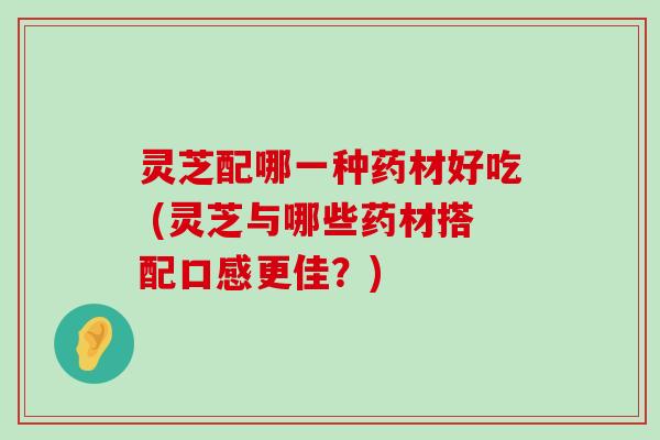 灵芝配哪一种药材好吃 (灵芝与哪些药材搭配口感更佳？)