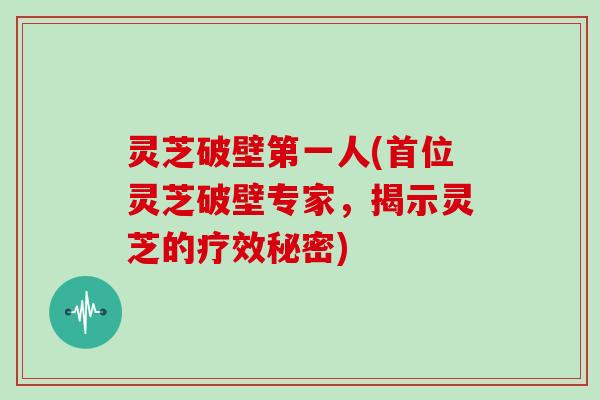 灵芝破壁第一人(首位灵芝破壁专家，揭示灵芝的疗效秘密)