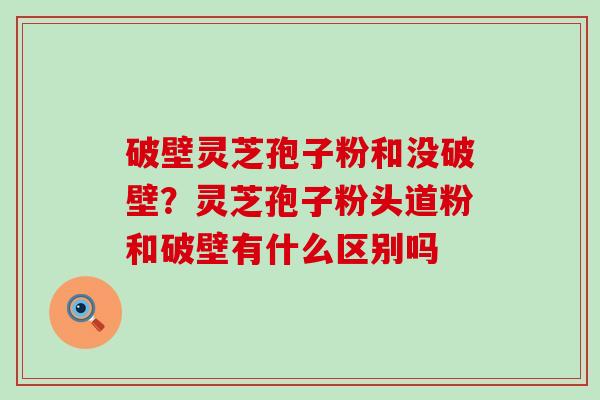 破壁灵芝孢子粉和没破壁？灵芝孢子粉头道粉和破壁有什么区别吗