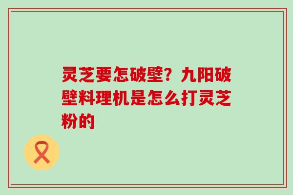 灵芝要怎破壁？九阳破壁料理机是怎么打灵芝粉的