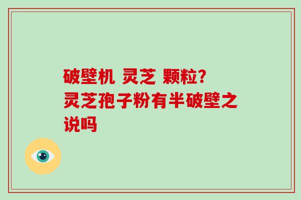 破壁机 灵芝 颗粒？灵芝孢子粉有半破壁之说吗