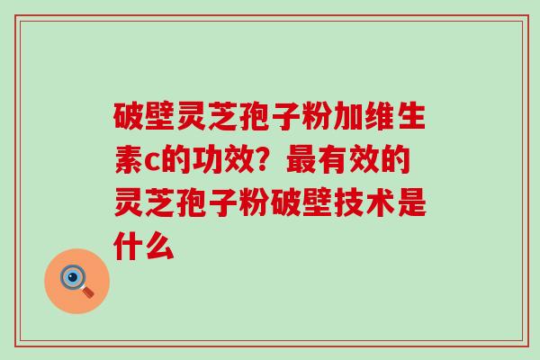 破壁灵芝孢子粉加维生素c的功效？有效的灵芝孢子粉破壁技术是什么