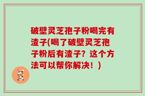 破壁灵芝孢子粉喝完有渣子(喝了破壁灵芝孢子粉后有渣子？这个方法可以帮你解决！)