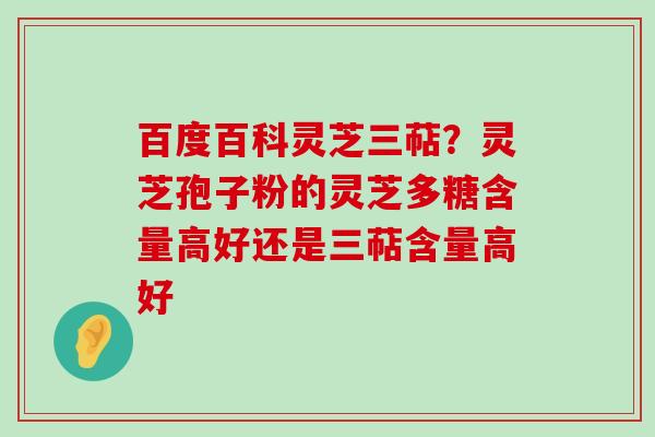 百度百科灵芝三萜？灵芝孢子粉的灵芝多糖含量高好还是三萜含量高好