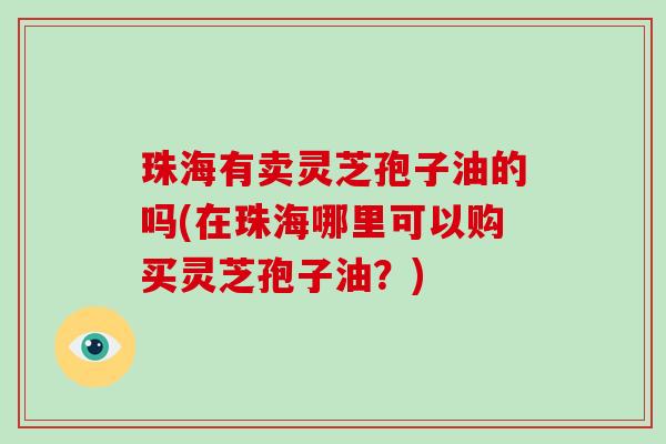 珠海有卖灵芝孢子油的吗(在珠海哪里可以购买灵芝孢子油？)