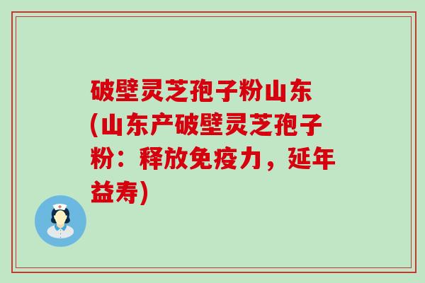 破壁灵芝孢子粉山东 (山东产破壁灵芝孢子粉：释放免疫力，延年益寿)