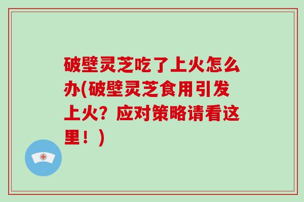 破壁灵芝吃了上火怎么办(破壁灵芝食用引发上火？应对策略请看这里！)