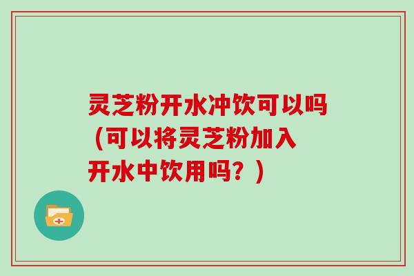 灵芝粉开水冲饮可以吗 (可以将灵芝粉加入开水中饮用吗？)