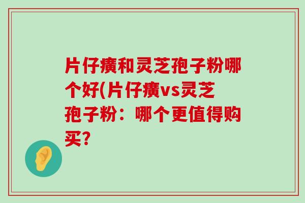 片仔癀和灵芝孢子粉哪个好(片仔癀vs灵芝孢子粉：哪个更值得购买？