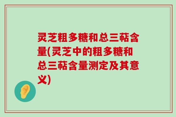 灵芝粗多糖和总三萜含量(灵芝中的粗多糖和总三萜含量测定及其意义)