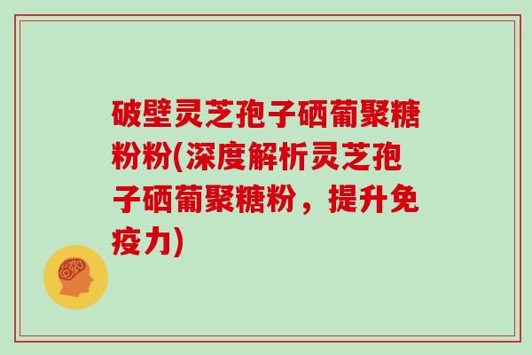 破壁灵芝孢子硒葡聚糖粉粉(深度解析灵芝孢子硒葡聚糖粉，提升免疫力)