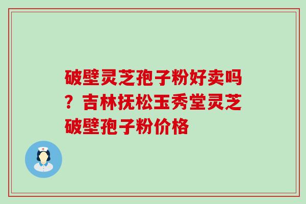 破壁灵芝孢子粉好卖吗？吉林抚松玉秀堂灵芝破壁孢子粉价格