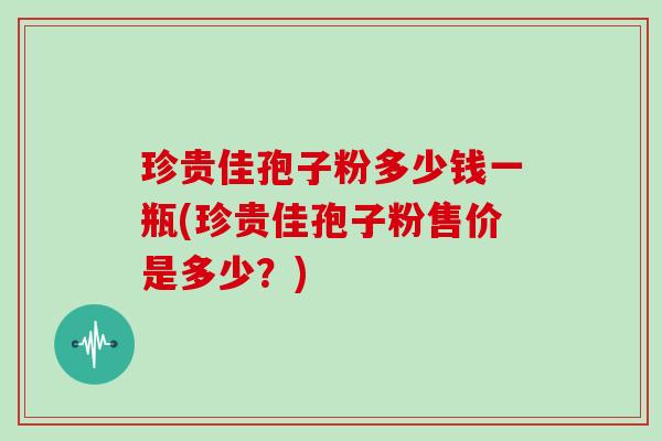 珍贵佳孢子粉多少钱一瓶(珍贵佳孢子粉售价是多少？)