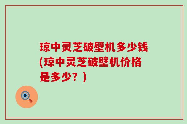 琼中灵芝破壁机多少钱(琼中灵芝破壁机价格是多少？)