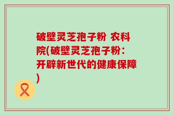 破壁灵芝孢子粉 农科院(破壁灵芝孢子粉：开辟新世代的健康保障)