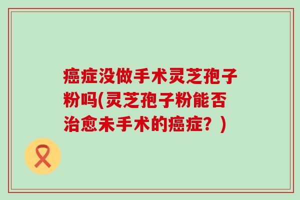 症没做手术灵芝孢子粉吗(灵芝孢子粉能否愈未手术的症？)