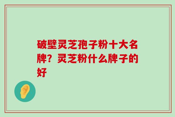 破壁灵芝孢子粉十大名牌？灵芝粉什么牌子的好