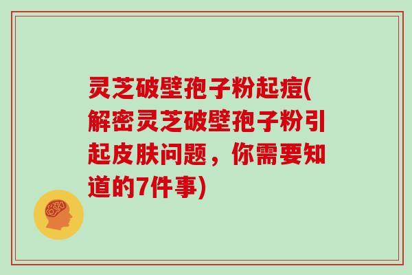 灵芝破壁孢子粉起痘(解密灵芝破壁孢子粉引起问题，你需要知道的7件事)