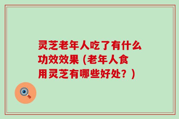 灵芝老年人吃了有什么功效效果 (老年人食用灵芝有哪些好处？)