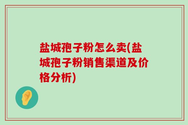 盐城孢子粉怎么卖(盐城孢子粉销售渠道及价格分析)