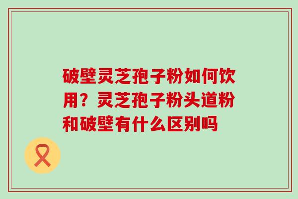 破壁灵芝孢子粉如何饮用？灵芝孢子粉头道粉和破壁有什么区别吗