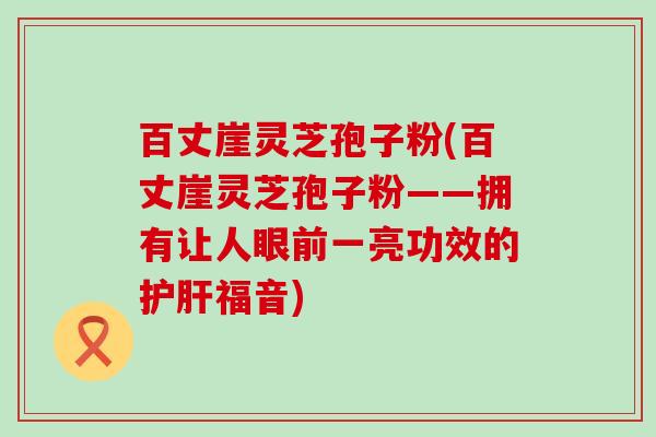 百丈崖灵芝孢子粉(百丈崖灵芝孢子粉——拥有让人眼前一亮功效的福音)