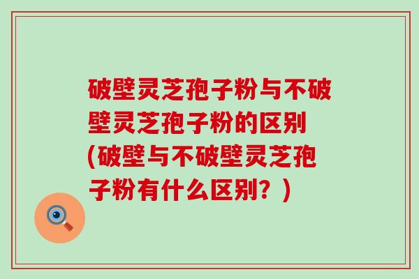 破壁灵芝孢子粉与不破壁灵芝孢子粉的区别 (破壁与不破壁灵芝孢子粉有什么区别？)