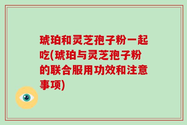 琥珀和灵芝孢子粉一起吃(琥珀与灵芝孢子粉的联合服用功效和注意事项)