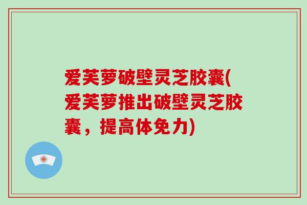 爱芙萝破壁灵芝胶囊(爱芙萝推出破壁灵芝胶囊，提高体免力)