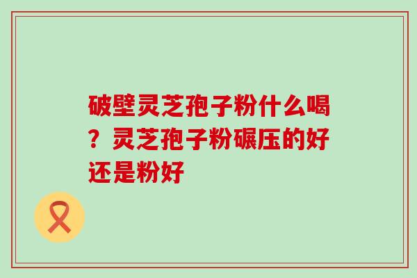 破壁灵芝孢子粉什么喝？灵芝孢子粉碾压的好还是粉好