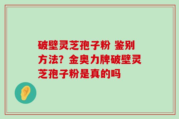 破壁灵芝孢子粉 鉴别方法？金奥力牌破壁灵芝孢子粉是真的吗