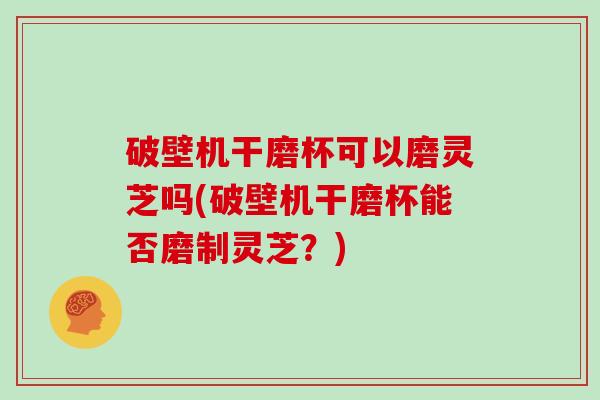 破壁机干磨杯可以磨灵芝吗(破壁机干磨杯能否磨制灵芝？)