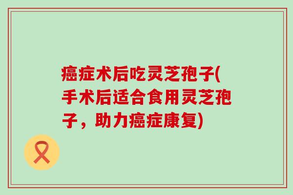 症术后吃灵芝孢子(手术后适合食用灵芝孢子，助力症康复)