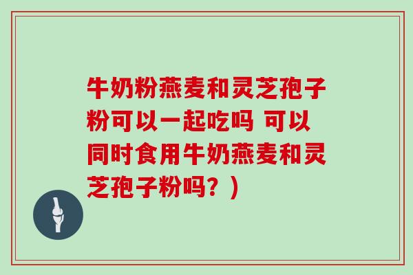 牛奶粉燕麦和灵芝孢子粉可以一起吃吗 可以同时食用牛奶燕麦和灵芝孢子粉吗？)