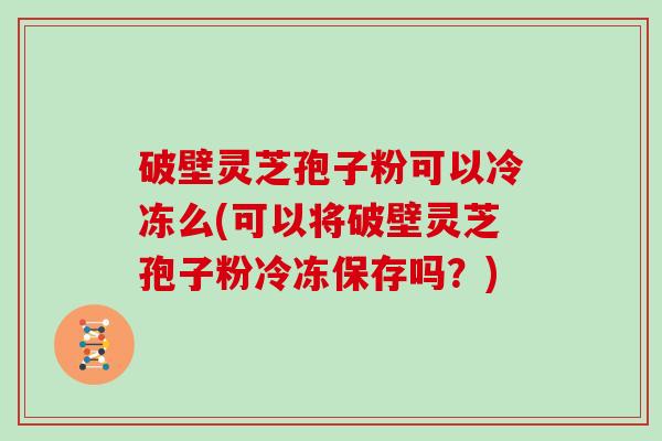 破壁灵芝孢子粉可以冷冻么(可以将破壁灵芝孢子粉冷冻保存吗？)