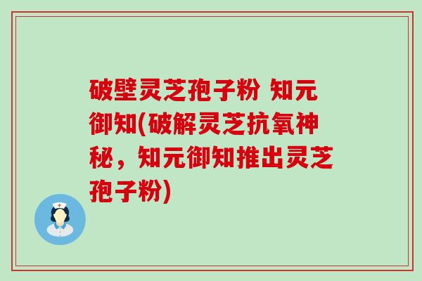 破壁灵芝孢子粉 知元御知(破解灵芝抗氧神秘，知元御知推出灵芝孢子粉)