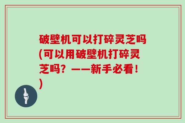 破壁机可以打碎灵芝吗(可以用破壁机打碎灵芝吗？——新手必看！)