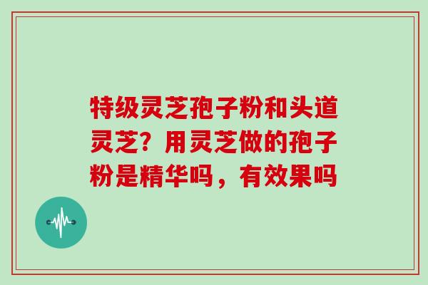 特级灵芝孢子粉和头道灵芝？用灵芝做的孢子粉是精华吗，有效果吗