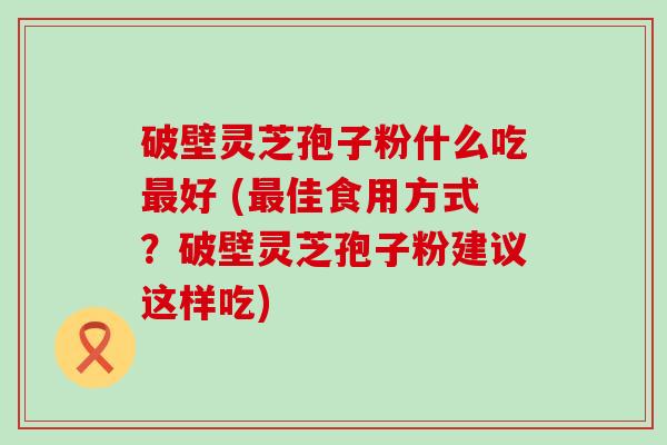 破壁灵芝孢子粉什么吃好 (佳食用方式？破壁灵芝孢子粉建议这样吃)