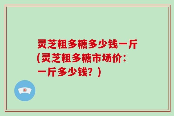 灵芝粗多糖多少钱一斤(灵芝粗多糖市场价：一斤多少钱？)