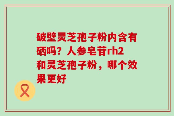 破壁灵芝孢子粉内含有硒吗？人参皂苷rh2和灵芝孢子粉，哪个效果更好