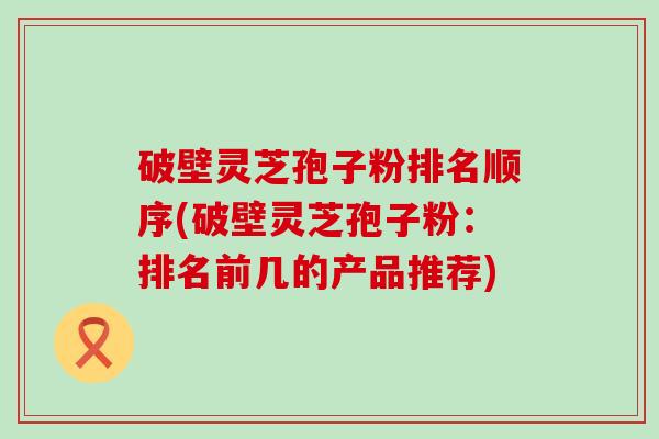 破壁灵芝孢子粉排名顺序(破壁灵芝孢子粉：排名前几的产品推荐)