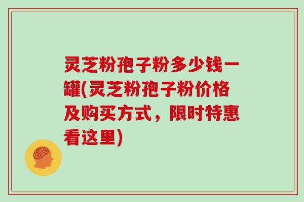 灵芝粉孢子粉多少钱一罐(灵芝粉孢子粉价格及购买方式，限时特惠看这里)