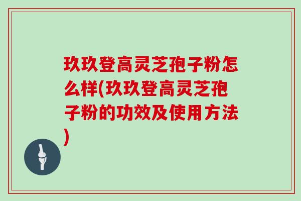 玖玖登高灵芝孢子粉怎么样(玖玖登高灵芝孢子粉的功效及使用方法)