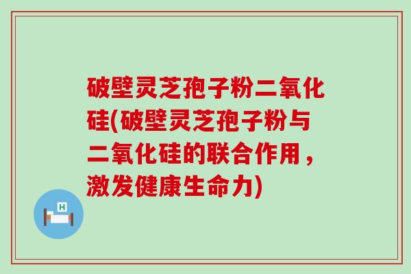 破壁灵芝孢子粉二氧化硅(破壁灵芝孢子粉与二氧化硅的联合作用，激发健康生命力)