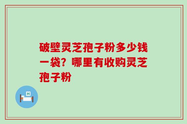 破壁灵芝孢子粉多少钱一袋？哪里有收购灵芝孢子粉