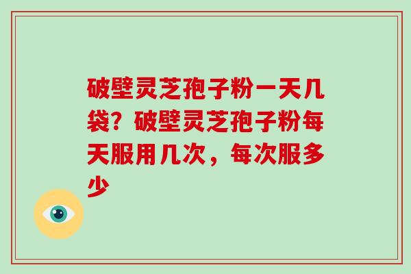 破壁灵芝孢子粉一天几袋？破壁灵芝孢子粉每天服用几次，每次服多少