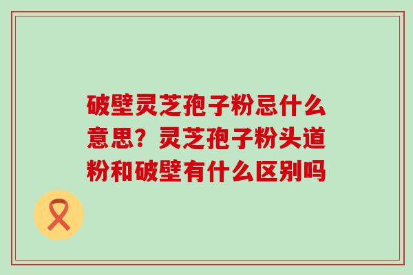 破壁灵芝孢子粉忌什么意思？灵芝孢子粉头道粉和破壁有什么区别吗