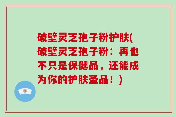 破壁灵芝孢子粉护肤(破壁灵芝孢子粉：再也不只是保健品，还能成为你的护肤圣品！)